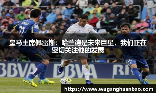 皇马主席佩雷斯：哈兰德是未来巨星，我们正在密切关注他的发展