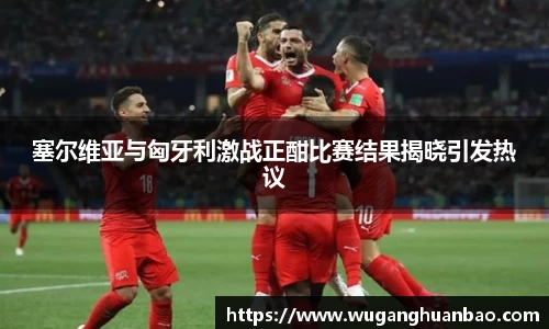 塞尔维亚与匈牙利激战正酣比赛结果揭晓引发热议
