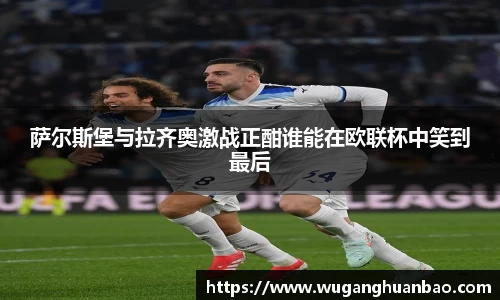 萨尔斯堡与拉齐奥激战正酣谁能在欧联杯中笑到最后