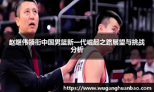 赵继伟领衔中国男篮新一代崛起之路展望与挑战分析